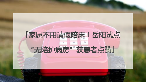 家属不用请假陪床！岳阳试点“无陪护病房”获患者点赞