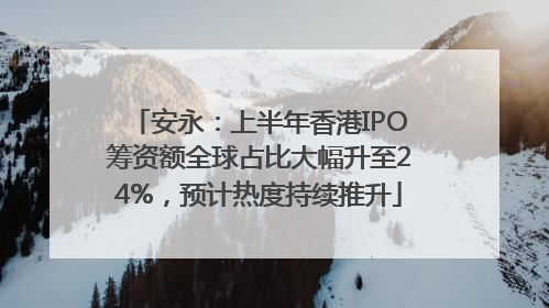 安永：上半年香港IPO筹资额全球占比大幅升至24%，预计热度持续推升
