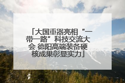 大国重器亮相“一带一路”科技交流大会 德阳高端装备硬核成果彰显实力