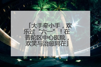 大手牵小手，欢乐过“六一”！在普陀区中心医院，欢笑与治愈同在