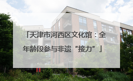 天津市河西区文化馆：全年龄段参与非遗“接力”