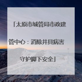 太原市城管局市政建管中心：消除井具病害 守护脚下安全