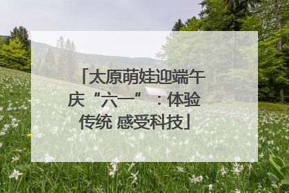 太原萌娃迎端午庆“六一”：体验传统 感受科技