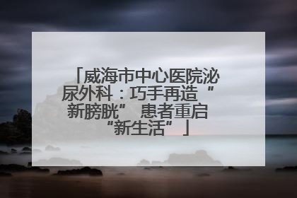 威海市中心医院泌尿外科：巧手再造“新膀胱” 患者重启“新生活”