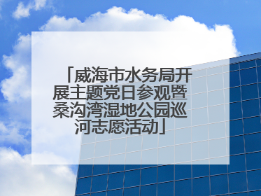威海市水务局开展主题党日参观暨桑沟湾湿地公园巡河志愿活动