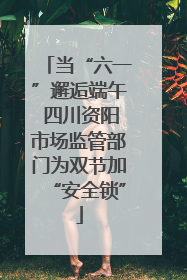 当“六一”邂逅端午 四川资阳市场监管部门为双节加“安全锁”