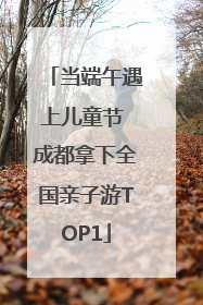 当端午遇上儿童节 成都拿下全国亲子游TOP1
