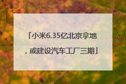 小米6.35亿北京拿地，或建设汽车工厂三期