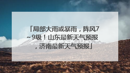 局部大雨或暴雨，阵风7～9级！山东最新天气预报，济南最新天气预报