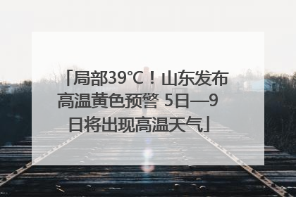 局部39℃！山东发布高温黄色预警 5日—9日将出现高温天气