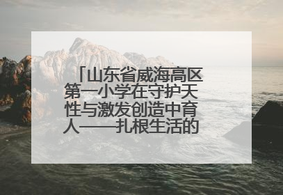 山东省威海高区第一小学在守护天性与激发创造中育人——扎根生活的科学教育更有效
