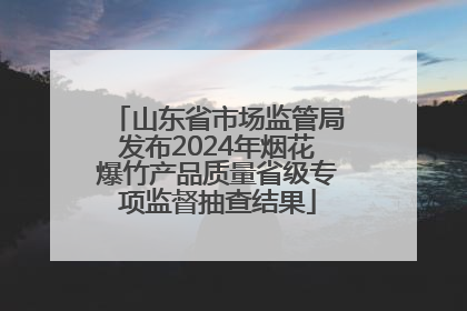山东省市场监管局发布2024年烟花爆竹产品质量省级专项监督抽查结果