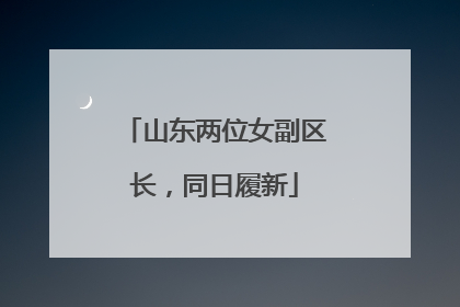 山东两位女副区长，同日履新