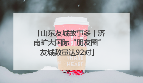山东友城故事多｜济南扩大国际“朋友圈”友城数量达92对