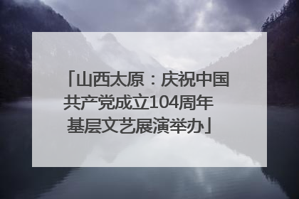 山西太原：庆祝中国共产党成立104周年基层文艺展演举办