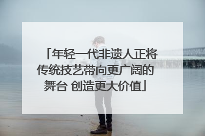 年轻一代非遗人正将传统技艺带向更广阔的舞台 创造更大价值
