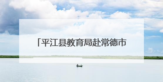 平江县教育局赴常德市鼎城区交流学习，共探学前教育发展新路径