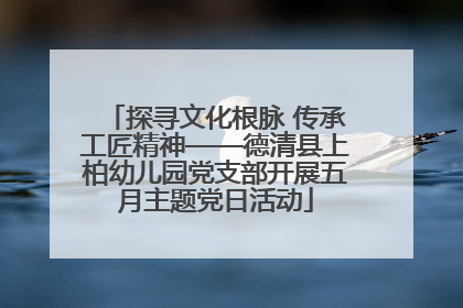 探寻文化根脉 传承工匠精神——德清县上柏幼儿园党支部开展五月主题党日活动