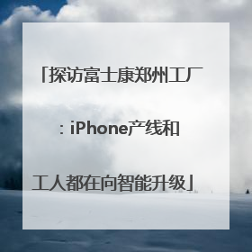 探访富士康郑州工厂：iPhone产线和工人都在向智能升级