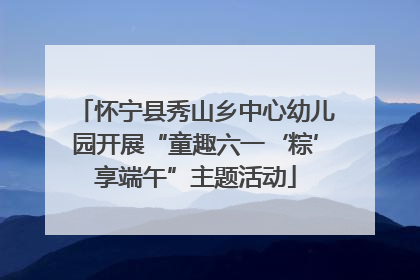 怀宁县秀山乡中心幼儿园开展“童趣六一‘粽’享端午”主题活动