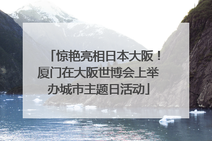 惊艳亮相日本大阪！厦门在大阪世博会上举办城市主题日活动