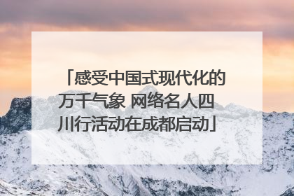 感受中国式现代化的万千气象 网络名人四川行活动在成都启动