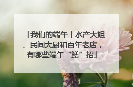 我们的端午丨水产大姐、民间大厨和百年老店，有哪些端午“鳝”招