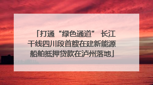 打通“绿色通道” 长江干线四川段首艘在建新能源船舶抵押贷款在泸州落地
