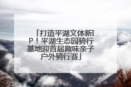 打造平湖文体新IP！平湖生态园骑行基地迎首届趣味亲子户外骑行赛