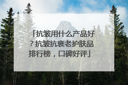 抗皱用什么产品好？抗皱抗衰老护肤品排行榜，口碑好评