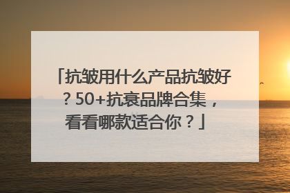 抗皱用什么产品抗皱好？50+抗衰品牌合集，看看哪款适合你？