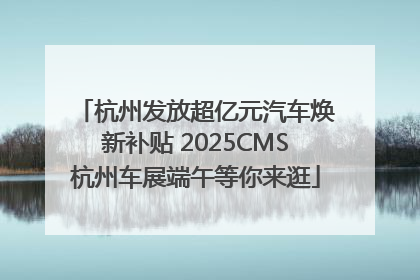 杭州发放超亿元汽车焕新补贴 2025CMS杭州车展端午等你来逛