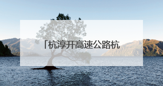 杭淳开高速公路杭州段又迎新进展：项目初步设计获批