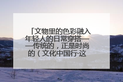 文物里的色彩融入年轻人的日常穿搭——传统的，正是时尚的（文化中国行·这些美 很中国）