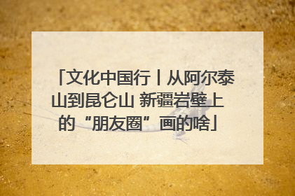 文化中国行丨从阿尔泰山到昆仑山 新疆岩壁上的“朋友圈”画的啥