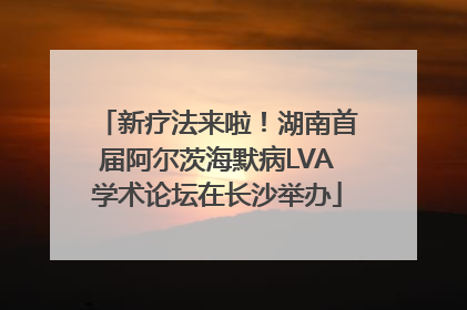 新疗法来啦！湖南首届阿尔茨海默病LVA学术论坛在长沙举办
