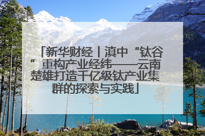 新华财经丨滇中“钛谷”重构产业经纬——云南楚雄打造千亿级钛产业集群的探索与实践