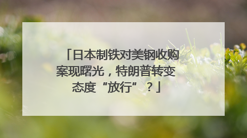 日本制铁对美钢收购案现曙光，特朗普转变态度“放行”？