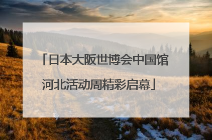 日本大阪世博会中国馆河北活动周精彩启幕