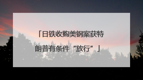 日铁收购美钢案获特朗普有条件“放行”