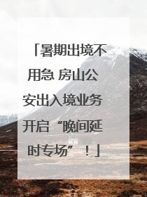 暑期出境不用急 房山公安出入境业务开启“晚间延时专场”！