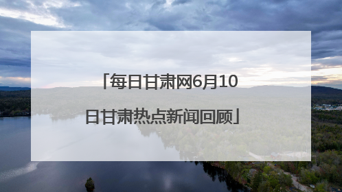 每日甘肃网6月10日甘肃热点新闻回顾