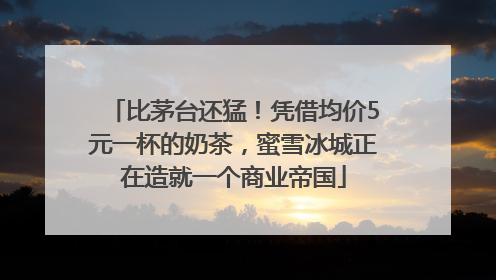 比茅台还猛！凭借均价5元一杯的奶茶，蜜雪冰城正在造就一个商业帝国