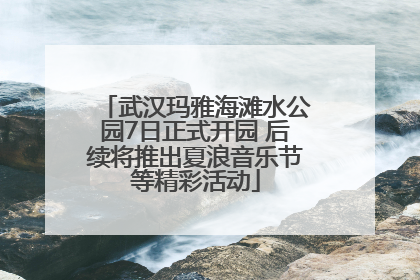 武汉玛雅海滩水公园7日正式开园 后续将推出夏浪音乐节等精彩活动