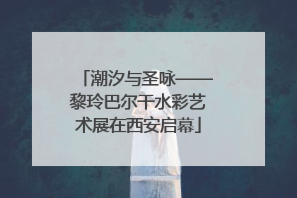 潮汐与圣咏——黎玲巴尔干水彩艺术展在西安启幕