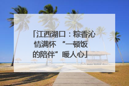 江西湖口：粽香沁 情满怀 “一顿饭的陪伴”暖人心