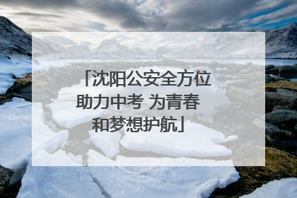 沈阳公安全方位助力中考 为青春和梦想护航