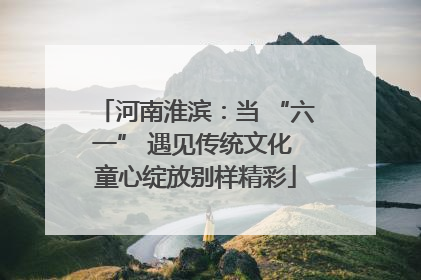 河南淮滨：当 “六一” 遇见传统文化 童心绽放别样精彩