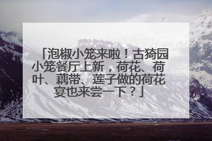 泡椒小笼来啦！古猗园小笼餐厅上新，荷花、荷叶、藕带、莲子做的荷花宴也来尝一下？