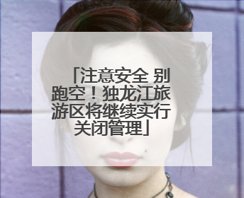 注意安全 别跑空！独龙江旅游区将继续实行关闭管理